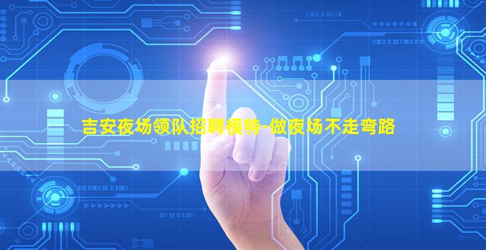 吉安夜场领队招聘模特-做夜场不走弯路